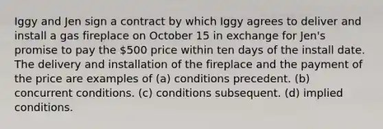 Iggy and Jen sign a contract by which Iggy agrees to deliver and install a gas fireplace on October 15 in exchange for Jen's promise to pay the 500 price within ten days of the install date. The delivery and installation of the fireplace and the payment of the price are examples of (a) conditions precedent. (b) concurrent conditions. (c) conditions subsequent. (d) implied conditions.