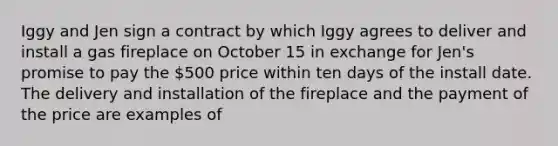 Iggy and Jen sign a contract by which Iggy agrees to deliver and install a gas fireplace on October 15 in exchange for Jen's promise to pay the 500 price within ten days of the install date. The delivery and installation of the fireplace and the payment of the price are examples of