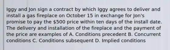 Iggy and Jon sign a contract by which Iggy agrees to deliver and install a gas fireplace on October 15 in exchange for Jon's promise to pay the 500 price within ten days of the install date. The delivery and installation of the fireplace and the payment of the price are examples of A. Conditions precedent B. Concurrent conditions C. Conditions subsequent D. Implied conditions