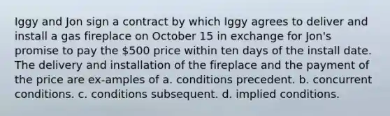 Iggy and Jon sign a contract by which Iggy agrees to deliver and install a gas fireplace on October 15 in exchange for Jon's promise to pay the 500 price within ten days of the install date. The delivery and installation of the fireplace and the payment of the price are ex-amples of a. conditions precedent. b. concurrent conditions. c. conditions subsequent. d. implied conditions.