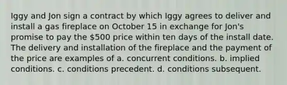 Iggy and Jon sign a contract by which Iggy agrees to deliver and install a gas fireplace on October 15 in exchange for Jon's promise to pay the 500 price within ten days of the install date. The delivery and installation of the fireplace and the payment of the price are examples of a. concurrent conditions. b. implied conditions. c. conditions precedent. d. conditions subsequent.