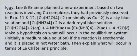 Iggy, Lee & Brianne planned a new experiment based on two reactions involving Cu complexes they had previously observed in Exp. 11 & 12. [Cu(H2O)4]+2 (or simply as Cu+2) is a sky blue solution and [Cu(NH3)4]+2 is a dark royal blue solution. [Cu(H2O)4]+2(aq) + 4 NH3(aq) ⇋ [Cu(NH3)4]+2(aq) + 4 H2O(ℓ) Make a hypothesis on what will occur in the equilibrium system (initially a medium blue solution) if the reaction is exothermic and it is placed in hot water bath. Then explain what will occur in terms of Le Châtelier's principle.