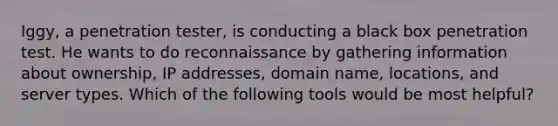 Iggy, a penetration tester, is conducting a black box penetration test. He wants to do reconnaissance by gathering information about ownership, IP addresses, domain name, locations, and server types. Which of the following tools would be most helpful?