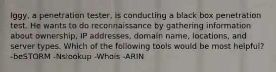 Iggy, a penetration tester, is conducting a black box penetration test. He wants to do reconnaissance by gathering information about ownership, IP addresses, domain name, locations, and server types. Which of the following tools would be most helpful? -beSTORM -Nslookup -Whois -ARIN