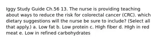 Iggy Study Guide Ch.56 13. The nurse is providing teaching about ways to reduce the risk for colorectal cancer (CRC). which dietary suggestions will the nurse be sure to include? (Select all that apply.) a. Low fat b. Low protein c. HIgh fiber d. HIgh in red meat e. Low in refined carbohydrates