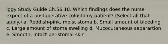 Iggy Study Guide Ch.56 18. Which findings does the nurse expect of a postoperative colostomy patient? (Select all that apply.) a. Reddish-pink, moist stoma b. Small amount of bleeding c. Large amount of stoma swelling d. Mucocutaneous separartion e. Smooth, intact peristomal skin