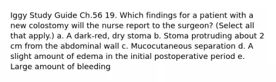 Iggy Study Guide Ch.56 19. Which findings for a patient with a new colostomy will the nurse report to the surgeon? (Select all that apply.) a. A dark-red, dry stoma b. Stoma protruding about 2 cm from the abdominal wall c. Mucocutaneous separation d. A slight amount of edema in the initial postoperative period e. Large amount of bleeding