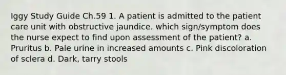 Iggy Study Guide Ch.59 1. A patient is admitted to the patient care unit with obstructive jaundice. which sign/symptom does the nurse expect to find upon assessment of the patient? a. Pruritus b. Pale urine in increased amounts c. Pink discoloration of sclera d. Dark, tarry stools