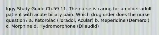 Iggy Study Guide Ch.59 11. The nurse is caring for an older adult patient with acute biliary pain. Which drug order does the nurse question? a. Ketorolac (Toradol, Acular) b. Meperidine (Demerol) c. Morphine d. Hydromorphone (Dilaudid)