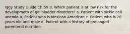 Iggy Study Guide Ch.59 3. Which patient is at low risk for the developmetn of gallbladder disorders? a. Patient with sickle cell anemia b. Patient who is Mexican American c. Patient who is 20 years old and male d. Patient with a history of prolonged parenteral nutrition