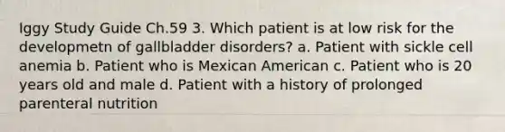 Iggy Study Guide Ch.59 3. Which patient is at low risk for the developmetn of gallbladder disorders? a. Patient with sickle cell anemia b. Patient who is Mexican American c. Patient who is 20 years old and male d. Patient with a history of prolonged parenteral nutrition