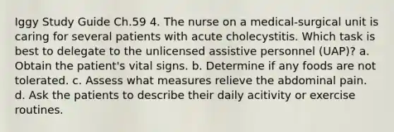 Iggy Study Guide Ch.59 4. The nurse on a medical-surgical unit is caring for several patients with acute cholecystitis. Which task is best to delegate to the unlicensed assistive personnel (UAP)? a. Obtain the patient's vital signs. b. Determine if any foods are not tolerated. c. Assess what measures relieve the abdominal pain. d. Ask the patients to describe their daily acitivity or exercise routines.