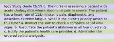 Iggy Study Guide Ch.59 6. The nurse is assessing a patient with acute cholecystitis whose abdominal pain is severe. The patient has a heart rate of 118/minute, is pale, diaphoretic, and describes extreme fatigue. What is the nurse's priority action at this time? a. Instruct the UAP to check a complete set of vital signs. b. Auscultate the patient's abdomen in all four quadrants. c. Notify the patient's health care provider. d. Administer the ordered opioid analgesic.