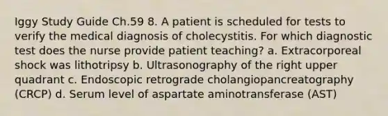 Iggy Study Guide Ch.59 8. A patient is scheduled for tests to verify the medical diagnosis of cholecystitis. For which diagnostic test does the nurse provide patient teaching? a. Extracorporeal shock was lithotripsy b. Ultrasonography of the right upper quadrant c. Endoscopic retrograde cholangiopancreatography (CRCP) d. Serum level of aspartate aminotransferase (AST)