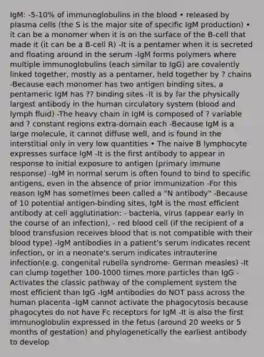 IgM: -5-10% of immunoglobulins in the blood • released by plasma cells (the S is the major site of specific IgM production) • it can be a monomer when it is on the surface of the B-cell that made it (it can be a B-cell R) -It is a pentamer when it is secreted and floating around in the serum -IgM forms polymers where multiple immunoglobulins (each similar to IgG) are covalently linked together, mostly as a pentamer, held together by ? chains -Because each monomer has two antigen binding sites, a pentameric IgM has ?? binding sites -It is by far the physically largest antibody in the human circulatory system (blood and lymph fluid) -The heavy chain in IgM is composed of ? variable and ? constant regions extra-domain each -Because IgM is a large molecule, it cannot diffuse well, and is found in the interstitial only in very low quantities • The naive B lymphocyte expresses surface IgM -It is the first antibody to appear in response to initial exposure to antigen (primary immune response) -IgM in normal serum is often found to bind to specific antigens, even in the absence of prior immunization -For this reason IgM has sometimes been called a "N antibody" -Because of 10 potential antigen-binding sites, IgM is the most efficient antibody at cell agglutination: - bacteria, virus (appear early in the course of an infection), - red blood cell (if the recipient of a blood transfusion receives blood that is not compatible with their blood type) -IgM antibodies in a patient's serum indicates recent infection, or in a neonate's serum indicates intrauterine infection(e.g. congenital rubella syndrome- German measles) -It can clump together 100-1000 times more particles than IgG -Activates the classic pathway of the complement system the most efficient than IgG -IgM antibodies do NOT pass across the human placenta -IgM cannot activate the phagocytosis because phagocytes do not have Fc receptors for IgM -It is also the first immunoglobulin expressed in the fetus (around 20 weeks or 5 months of gestation) and phylogenetically the earliest antibody to develop