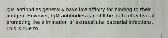 IgM antibodies generally have low affinity for binding to their antigen. However, IgM antibodies can still be quite effective at promoting the elimination of extracellular bacterial infections. This is due to: