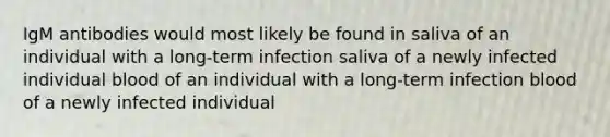 IgM antibodies would most likely be found in saliva of an individual with a long-term infection saliva of a newly infected individual blood of an individual with a long-term infection blood of a newly infected individual