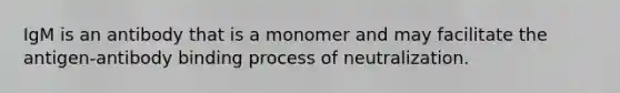 IgM is an antibody that is a monomer and may facilitate the antigen-antibody binding process of neutralization.