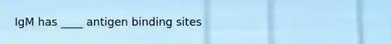 IgM has ____ antigen binding sites