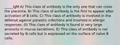 _____IgM A) This class of antibody is the only one that can cross the placenta. B) This class of antibody is the first to appear after activation of B cells. C) This class of antibody is involved in the defense against parasitic infections and involved in allergic responses. D) This class of antibody is found in very large amounts in mucus secretions. E) This class of antibody is not secreted by B cells but is expressed on the surface of naïve B cells.