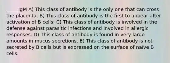 _____IgM A) This class of antibody is the only one that can cross the placenta. B) This class of antibody is the first to appear after activation of B cells. C) This class of antibody is involved in the defense against parasitic infections and involved in allergic responses. D) This class of antibody is found in very large amounts in mucus secretions. E) This class of antibody is not secreted by B cells but is expressed on the surface of naïve B cells.