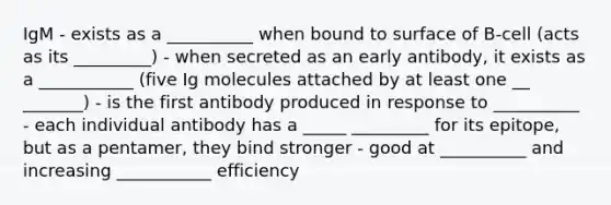 IgM - exists as a __________ when bound to surface of B-cell (acts as its _________) - when secreted as an early antibody, it exists as a ___________ (five Ig molecules attached by at least one __ _______) - is the first antibody produced in response to __________ - each individual antibody has a _____ _________ for its epitope, but as a pentamer, they bind stronger - good at __________ and increasing ___________ efficiency