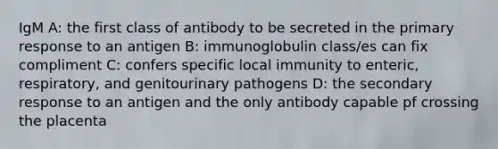 IgM A: the first class of antibody to be secreted in the primary response to an antigen B: immunoglobulin class/es can fix compliment C: confers specific local immunity to enteric, respiratory, and genitourinary pathogens D: the secondary response to an antigen and the only antibody capable pf crossing the placenta