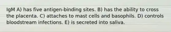 IgM A) has five antigen-binding sites. B) has the ability to cross the placenta. C) attaches to mast cells and basophils. D) controls bloodstream infections. E) is secreted into saliva.