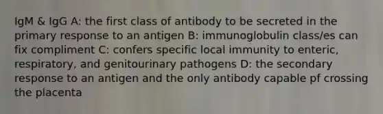 IgM & IgG A: the first class of antibody to be secreted in the primary response to an antigen B: immunoglobulin class/es can fix compliment C: confers specific local immunity to enteric, respiratory, and genitourinary pathogens D: the secondary response to an antigen and the only antibody capable pf crossing the placenta