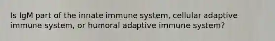 Is IgM part of the innate immune system, cellular adaptive immune system, or humoral adaptive immune system?