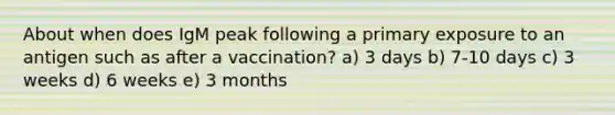 About when does IgM peak following a primary exposure to an antigen such as after a vaccination? a) 3 days b) 7-10 days c) 3 weeks d) 6 weeks e) 3 months