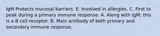 IgM Protects mucosal barriers. E. Involved in allergies. C. First to peak during a primary immune response. A. Along with IgM; this is a B cell receptor. B. Main antibody of both primary and secondary immune response.