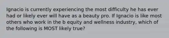 Ignacio is currently experiencing the most difficulty he has ever had or likely ever will have as a beauty pro. If Ignacio is like most others who work in the b equity and wellness industry, which of the following is MOST likely true?