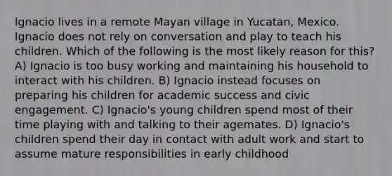 Ignacio lives in a remote Mayan village in Yucatan, Mexico. Ignacio does not rely on conversation and play to teach his children. Which of the following is the most likely reason for this? A) Ignacio is too busy working and maintaining his household to interact with his children. B) Ignacio instead focuses on preparing his children for academic success and civic engagement. C) Ignacio's young children spend most of their time playing with and talking to their agemates. D) Ignacio's children spend their day in contact with adult work and start to assume mature responsibilities in early childhood