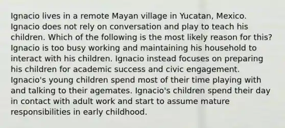 Ignacio lives in a remote Mayan village in Yucatan, Mexico. Ignacio does not rely on conversation and play to teach his children. Which of the following is the most likely reason for this? Ignacio is too busy working and maintaining his household to interact with his children. Ignacio instead focuses on preparing his children for academic success and civic engagement. Ignacio's young children spend most of their time playing with and talking to their agemates. Ignacio's children spend their day in contact with adult work and start to assume mature responsibilities in early childhood.