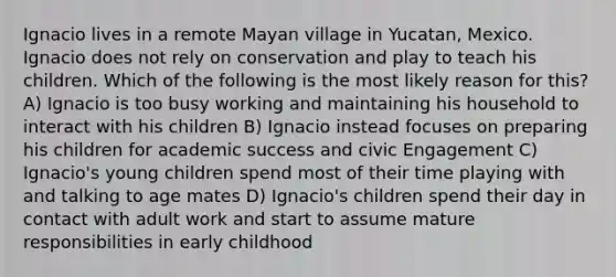 Ignacio lives in a remote Mayan village in Yucatan, Mexico. Ignacio does not rely on conservation and play to teach his children. Which of the following is the most likely reason for this? A) Ignacio is too busy working and maintaining his household to interact with his children B) Ignacio instead focuses on preparing his children for academic success and civic Engagement C) Ignacio's young children spend most of their time playing with and talking to age mates D) Ignacio's children spend their day in contact with adult work and start to assume mature responsibilities in early childhood