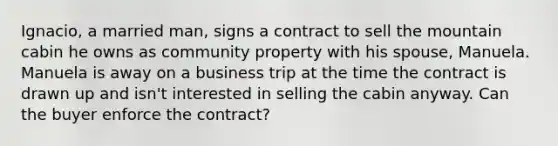 Ignacio, a married man, signs a contract to sell the mountain cabin he owns as community property with his spouse, Manuela. Manuela is away on a business trip at the time the contract is drawn up and isn't interested in selling the cabin anyway. Can the buyer enforce the contract?