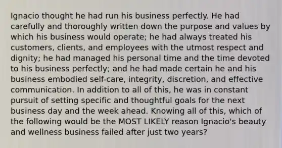 Ignacio thought he had run his business perfectly. He had carefully and thoroughly written down the purpose and values by which his business would operate; he had always treated his customers, clients, and employees with the utmost respect and dignity; he had managed his personal time and the time devoted to his business perfectly; and he had made certain he and his business embodied self-care, integrity, discretion, and effective communication. In addition to all of this, he was in constant pursuit of setting specific and thoughtful goals for the next business day and the week ahead. Knowing all of this, which of the following would be the MOST LIKELY reason Ignacio's beauty and wellness business failed after just two years?