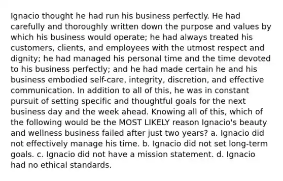 Ignacio thought he had run his business perfectly. He had carefully and thoroughly written down the purpose and values by which his business would operate; he had always treated his customers, clients, and employees with the utmost respect and dignity; he had managed his personal time and the time devoted to his business perfectly; and he had made certain he and his business embodied self-care, integrity, discretion, and effective communication. In addition to all of this, he was in constant pursuit of setting specific and thoughtful goals for the next business day and the week ahead. Knowing all of this, which of the following would be the MOST LIKELY reason Ignacio's beauty and wellness business failed after just two years? a. Ignacio did not effectively manage his time. b. Ignacio did not set long-term goals. c. Ignacio did not have a mission statement. d. Ignacio had no ethical standards.