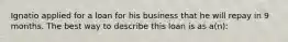 Ignatio applied for a loan for his business that he will repay in 9 months. The best way to describe this loan is as a(n):