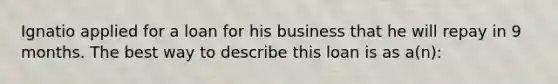 Ignatio applied for a loan for his business that he will repay in 9 months. The best way to describe this loan is as a(n):