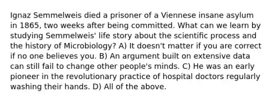 Ignaz Semmelweis died a prisoner of a Viennese insane asylum in 1865, two weeks after being committed. What can we learn by studying Semmelweis' life story about the scientiﬁc process and the history of Microbiology? A) It doesn't matter if you are correct if no one believes you. B) An argument built on extensive data can still fail to change other people's minds. C) He was an early pioneer in the revolutionary practice of hospital doctors regularly washing their hands. D) All of the above.