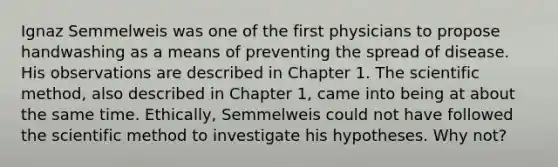 Ignaz Semmelweis was one of the first physicians to propose handwashing as a means of preventing the spread of disease. His observations are described in Chapter 1. The scientific method, also described in Chapter 1, came into being at about the same time. Ethically, Semmelweis could not have followed the scientific method to investigate his hypotheses. Why not?