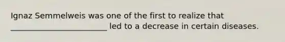 Ignaz Semmelweis was one of the first to realize that ________________________ led to a decrease in certain diseases.