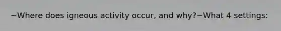 ~Where does igneous activity occur, and why?~What 4 settings: