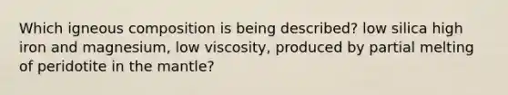 Which igneous composition is being described? low silica high iron and magnesium, low viscosity, produced by partial melting of peridotite in the mantle?