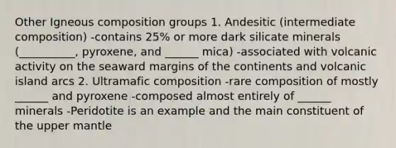 Other Igneous composition groups 1. Andesitic (intermediate composition) -contains 25% or more dark silicate minerals (__________, pyroxene, and ______ mica) -associated with volcanic activity on the seaward margins of the continents and volcanic island arcs 2. Ultramafic composition -rare composition of mostly ______ and pyroxene -composed almost entirely of ______ minerals -Peridotite is an example and the main constituent of the upper mantle