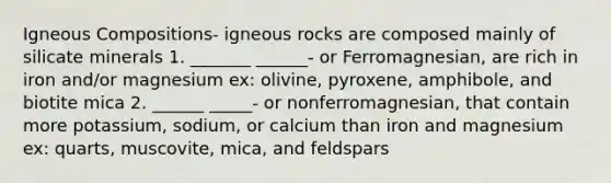 Igneous Compositions- igneous rocks are composed mainly of silicate minerals 1. _______ ______- or Ferromagnesian, are rich in iron and/or magnesium ex: olivine, pyroxene, amphibole, and biotite mica 2. ______ _____- or nonferromagnesian, that contain more potassium, sodium, or calcium than iron and magnesium ex: quarts, muscovite, mica, and feldspars