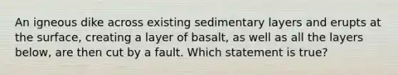 An igneous dike across existing sedimentary layers and erupts at the surface, creating a layer of basalt, as well as all the layers below, are then cut by a fault. Which statement is true?