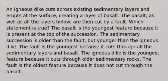 An igneous dike cuts across existing sedimentary layers and erupts at the surface, creating a layer of basalt. The basalt, as well as all the layers below, are then cut by a fault. Which statement is true? The basalt is the youngest feature because it is present at the top of the succession. The sedimentary succession is older than the fault, but younger than the igneous dike. The fault is the youngest because it cuts through all the sedimentary layers and basalt. The igneous dike is the youngest feature because it cuts through older sedimentary rocks. The fault is the oldest feature because it does not cut through the basalt.